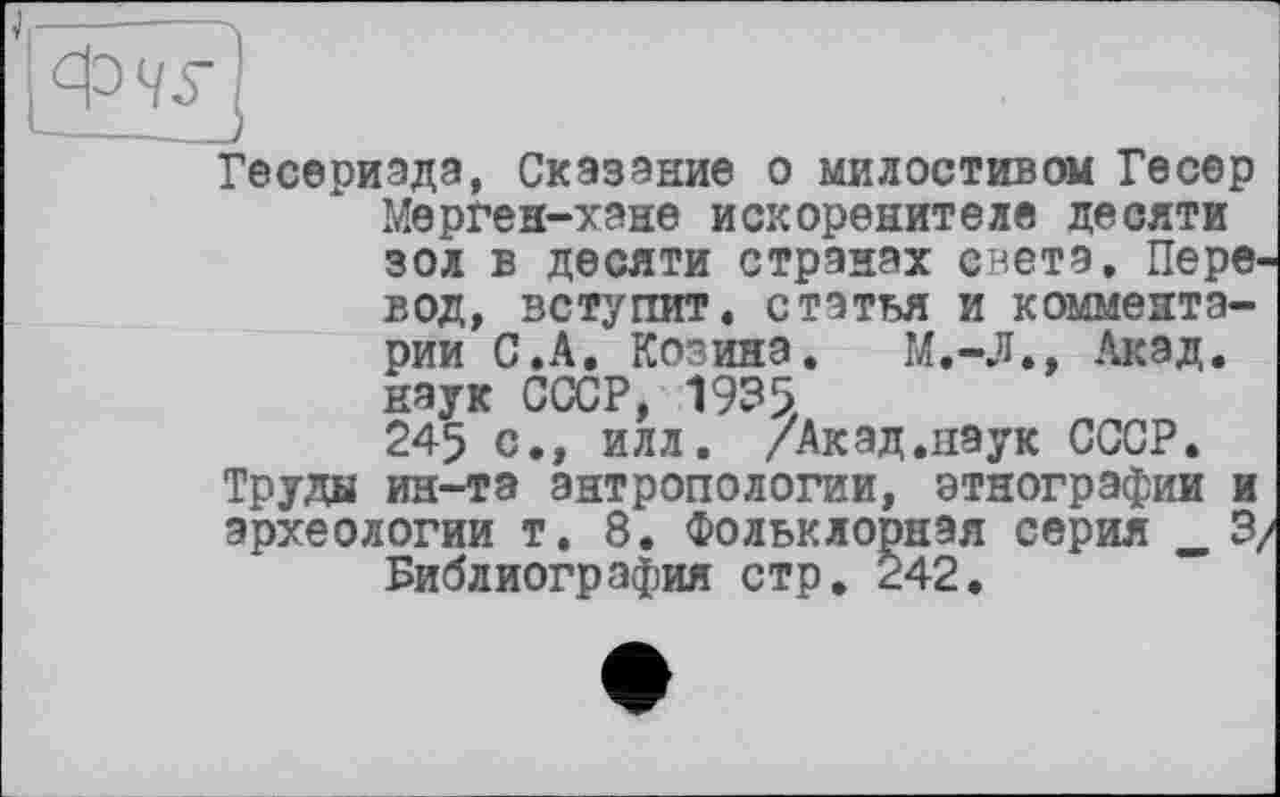 ﻿ФЧ5\
Гесериэда, Сказание о милостивом Гесер Мерген-хэие искоренителе десяти зол в десяти странах света. Перевод, вступит, статья и комментарии С.А. Козина. М.-Л., Акад, наук СССР, 1935. 245 с., илл. /Акад.наук СССР.
Труды ин-та антропологии, этнографии и археологии т. 8. Фольклорная серия _ 3, Библиография стр. 242.